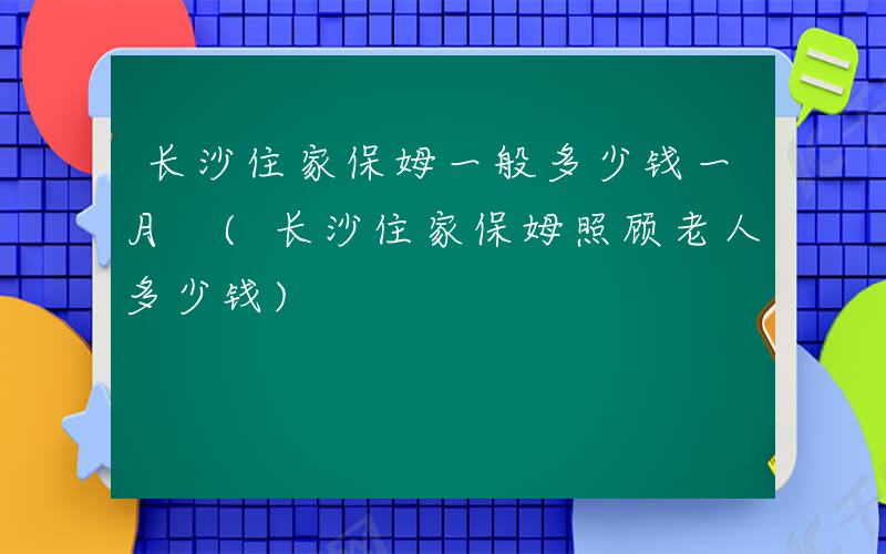长沙住家保姆一般多少钱一月 (长沙住家保姆照顾老人多少钱)